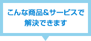 こんな商品&サービスで解決できます