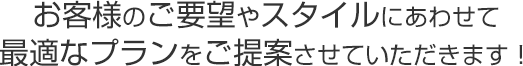 お客さまのご要望やスタイルにあわせて最適なプランをご提案させていただきます！