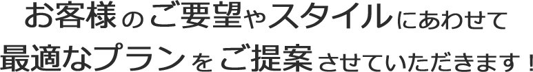 お客さまのご要望やスタイルにあわせて最適なプランをご提案させていただきます！